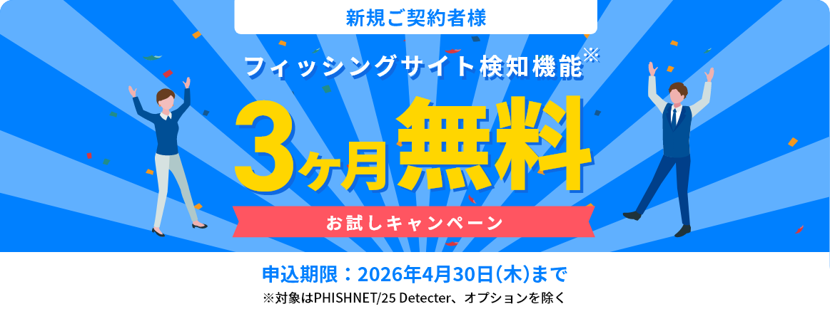 新規ご契約者様 フィッシングサイト検知機能 3ヶ月無料お試しキャンペーン 申込期限：2026年4月30日（木）まで（※対象はPHISHNET/25 Detecter、オプションを除く）
