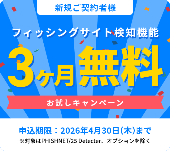 新規ご契約者様 フィッシングサイト検知機能 3ヶ月無料お試しキャンペーン 申込期限：2026年4月30日（木）まで（※対象はPHISHNET/25 Detecter、オプションを除く）